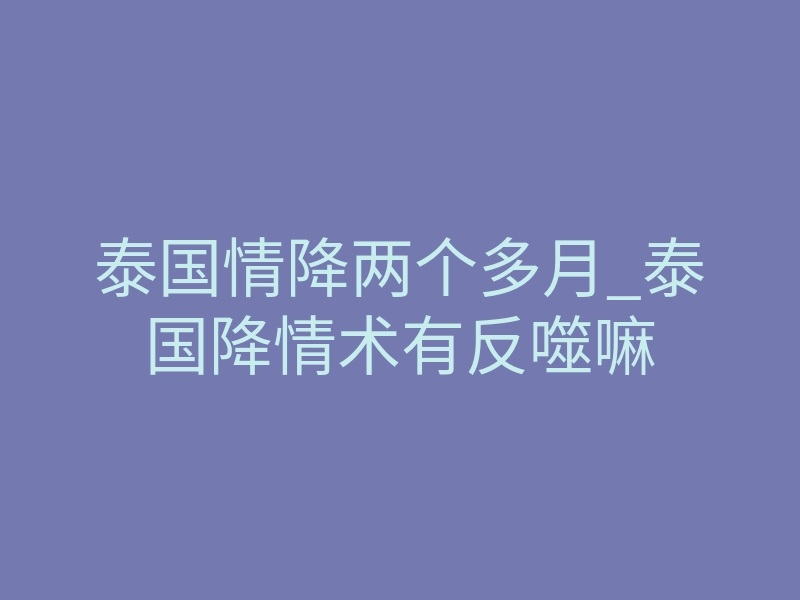 泰国情降两个多月_泰国降情术有反噬嘛