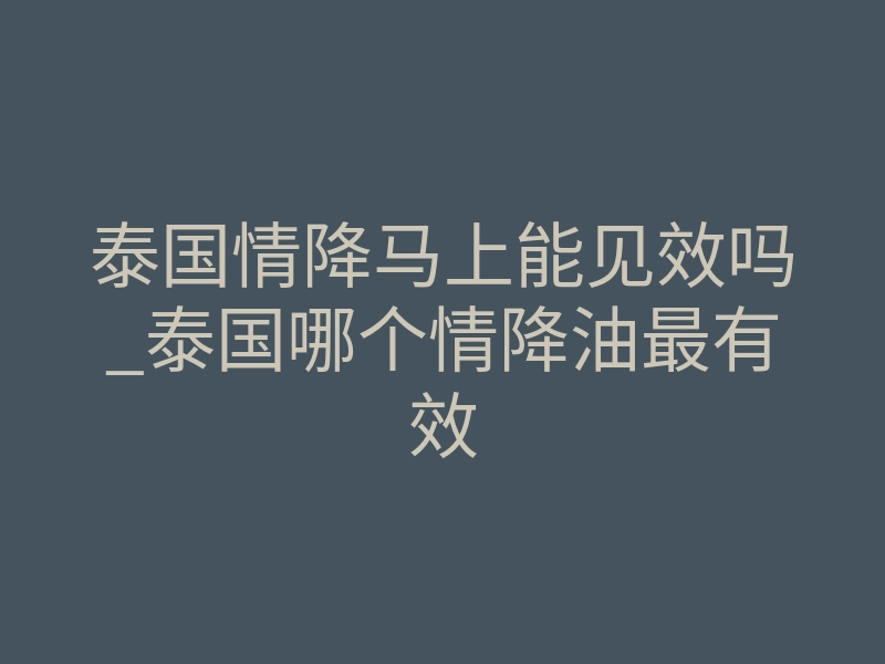 泰国情降马上能见效吗_泰国哪个情降油最有效