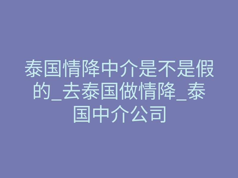 泰国情降中介是不是假的_去泰国做情降_泰国中介公司