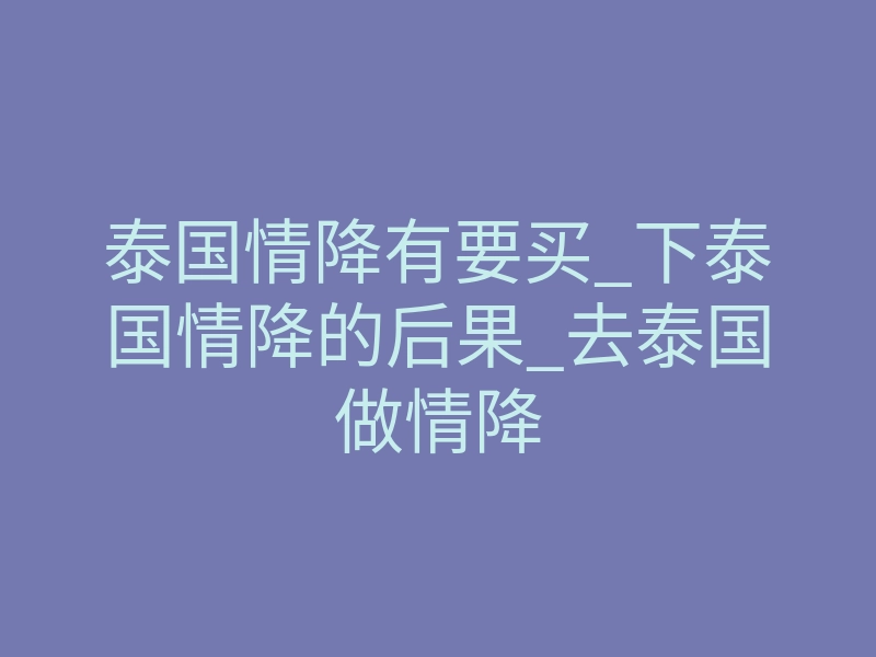 泰国情降有要买_下泰国情降的后果_去泰国做情降