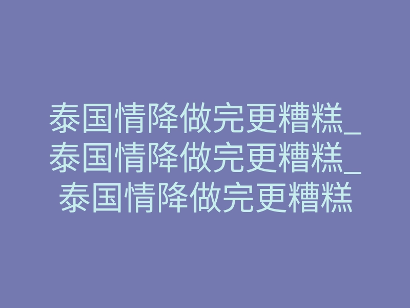 泰国情降做完更糟糕_泰国情降做完更糟糕_泰国情降做完更糟糕