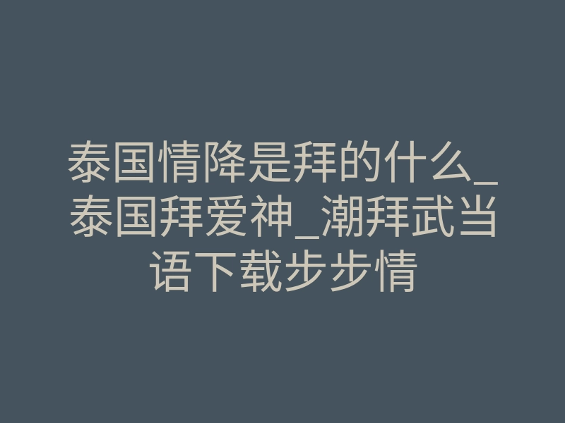 泰国情降是拜的什么_泰国拜爱神_潮拜武当语下载步步情