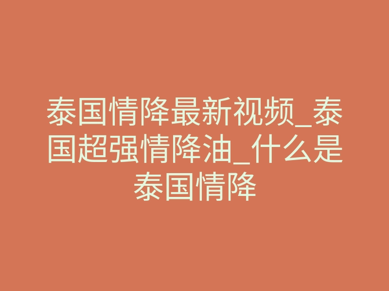泰国情降最新视频_泰国超强情降油_什么是泰国情降