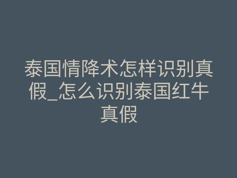泰国情降术怎样识别真假_怎么识别泰国红牛真假