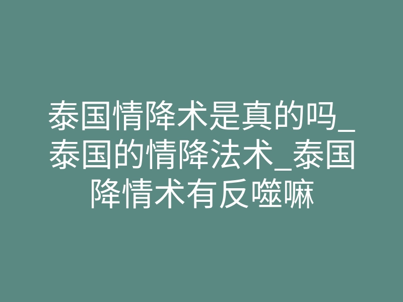 泰国情降术是真的吗_泰国的情降法术_泰国降情术有反噬嘛