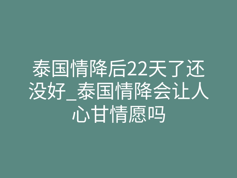 泰国情降后22天了还没好_泰国情降会让人心甘情愿吗
