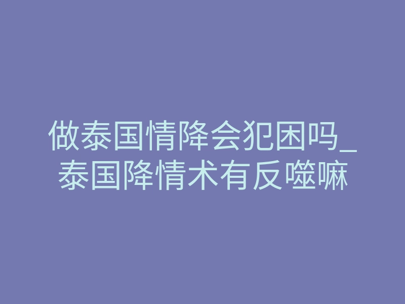 做泰国情降会犯困吗_泰国降情术有反噬嘛