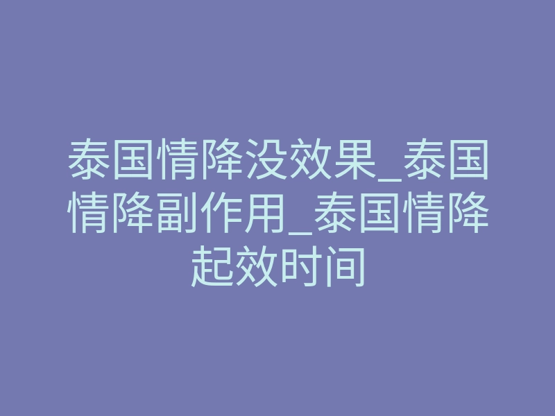 泰国情降没效果_泰国情降副作用_泰国情降起效时间