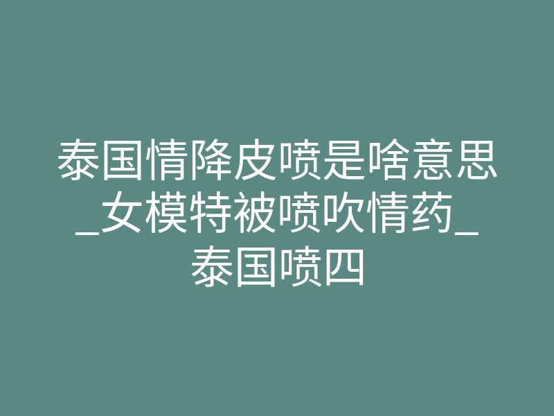 泰国情降皮喷是啥意思_女模特被喷吹情药_泰国喷四