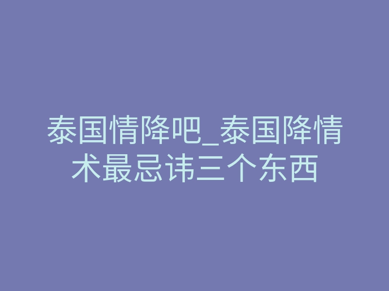 泰国情降吧_泰国降情术最忌讳三个东西