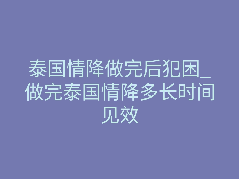 泰国情降做完后犯困_做完泰国情降多长时间见效