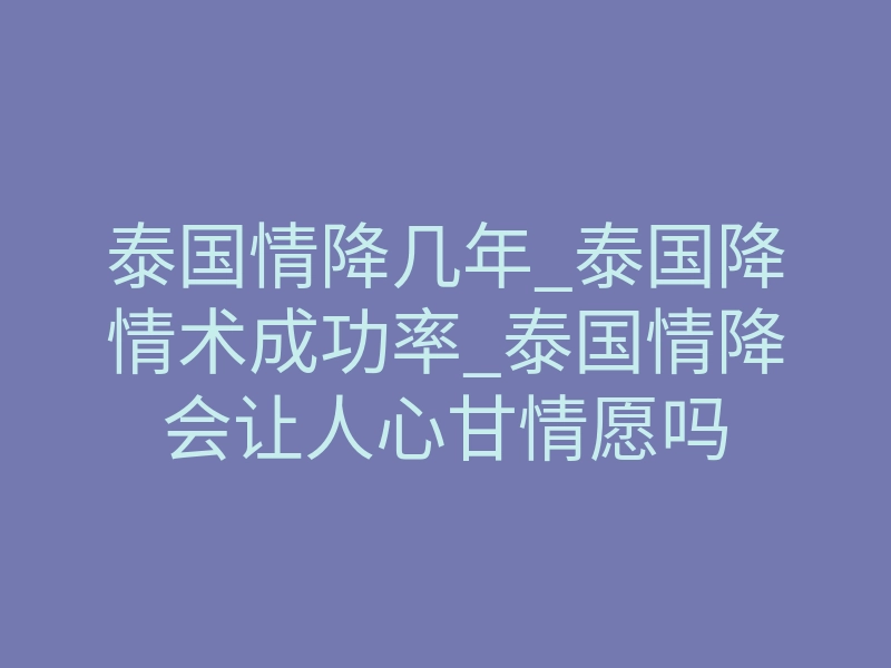 泰国情降几年_泰国降情术成功率_泰国情降会让人心甘情愿吗