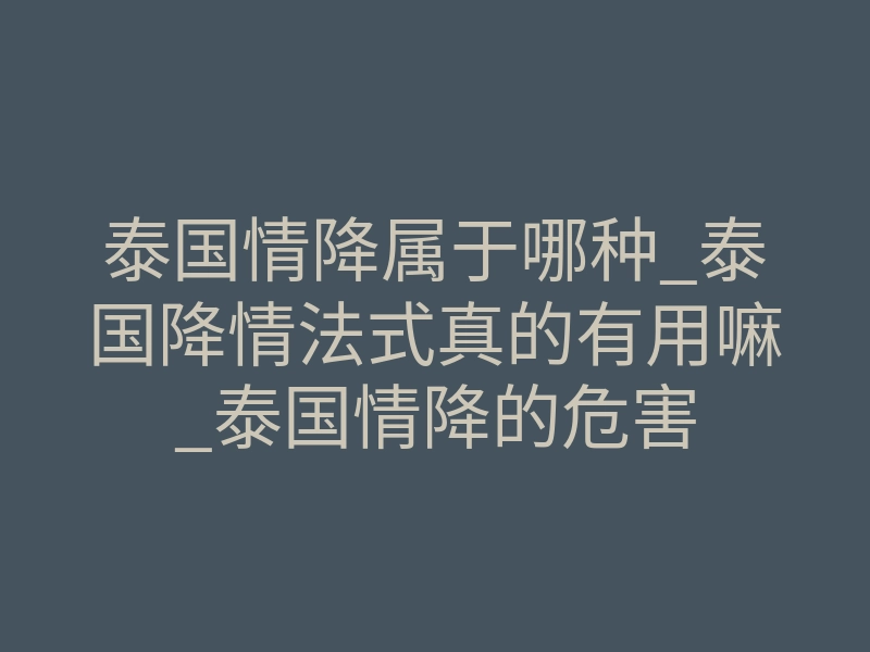 泰国情降属于哪种_泰国降情法式真的有用嘛_泰国情降的危害