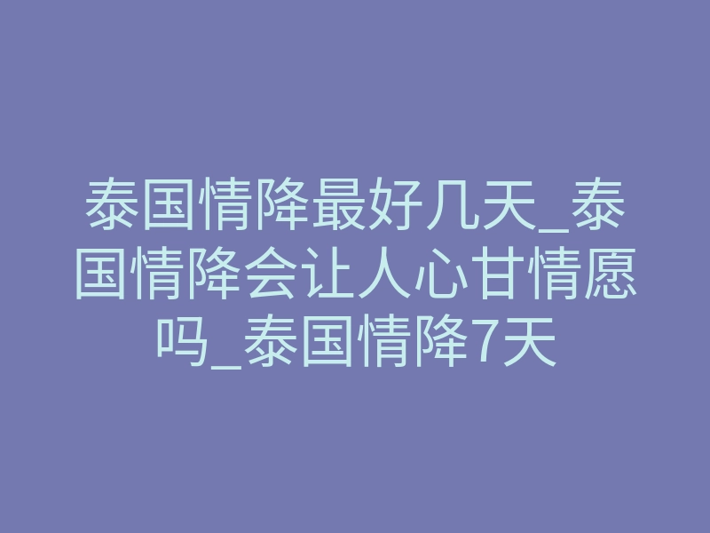 泰国情降最好几天_泰国情降会让人心甘情愿吗_泰国情降7天