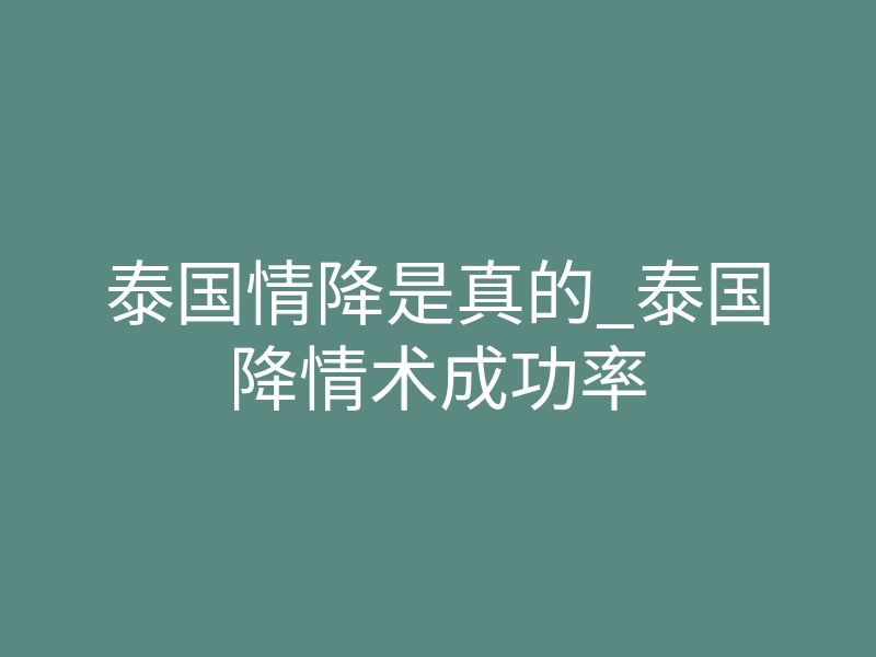 泰国情降是真的_泰国降情术成功率