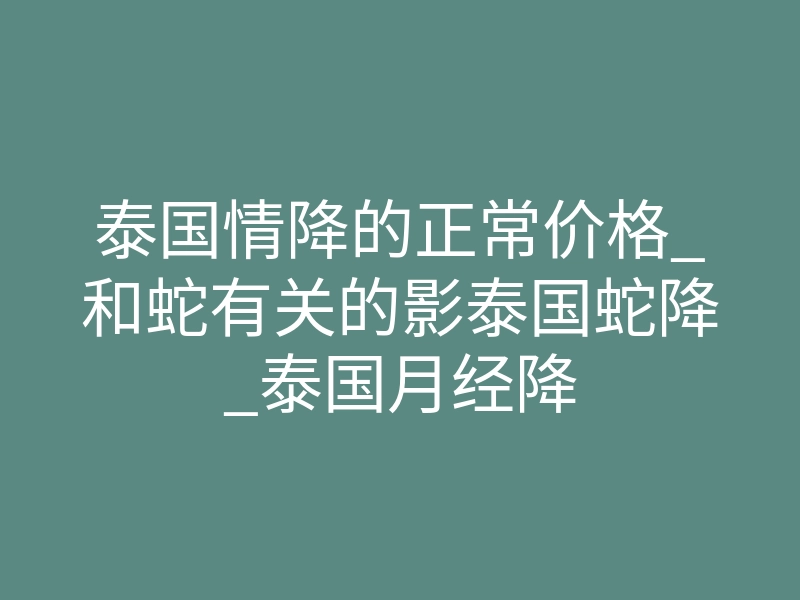 泰国情降的正常价格_和蛇有关的影泰国蛇降_泰国月经降