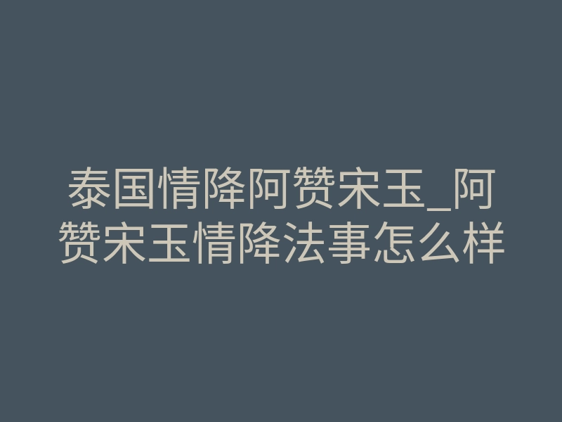 泰国情降阿赞宋玉_阿赞宋玉情降法事怎么样