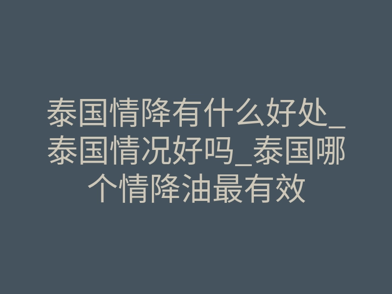泰国情降有什么好处_泰国情况好吗_泰国哪个情降油最有效