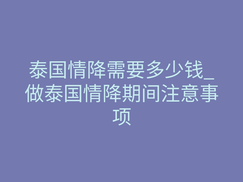 泰国情降需要多少钱_做泰国情降期间注意事项
