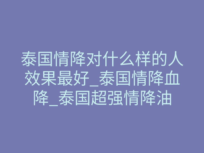 泰国情降对什么样的人效果最好_泰国情降血降_泰国超强情降油