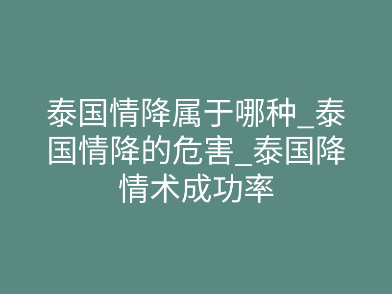 泰国情降属于哪种_泰国情降的危害_泰国降情术成功率