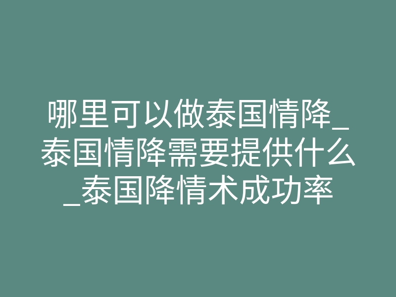 哪里可以做泰国情降_泰国情降需要提供什么_泰国降情术成功率