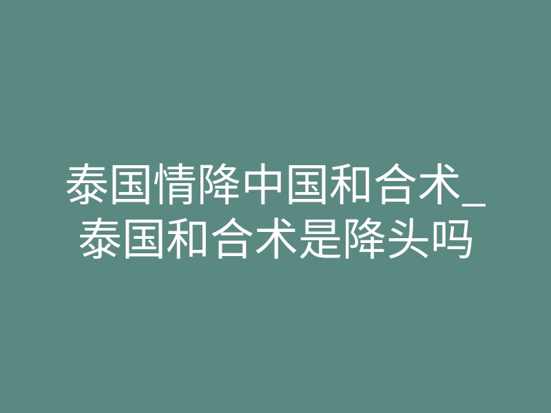 泰国情降中国和合术_泰国和合术是降头吗