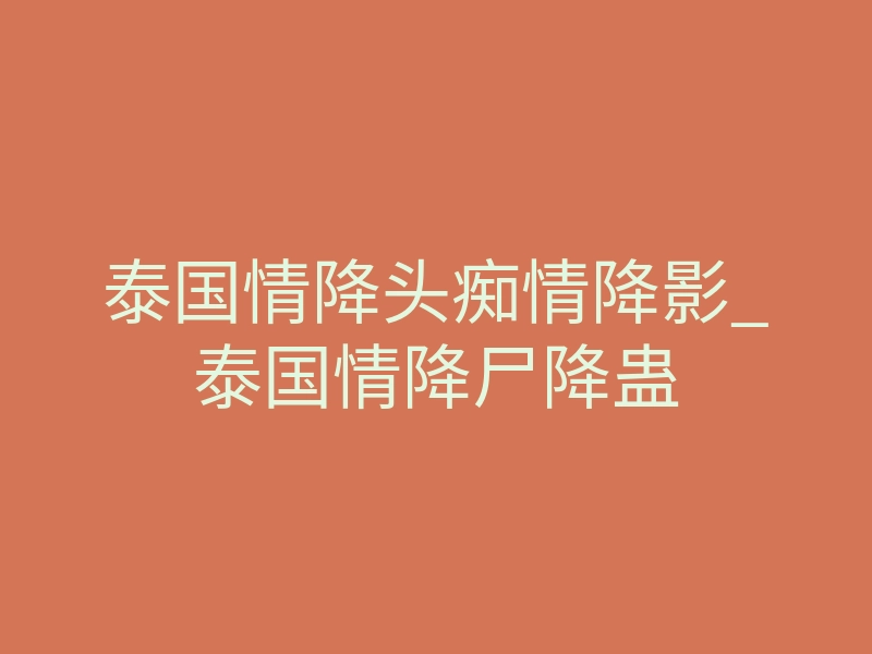 泰国情降头痴情降影_泰国情降尸降蛊