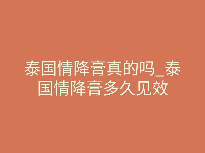 泰国情降膏真的吗_泰国情降膏多久见效