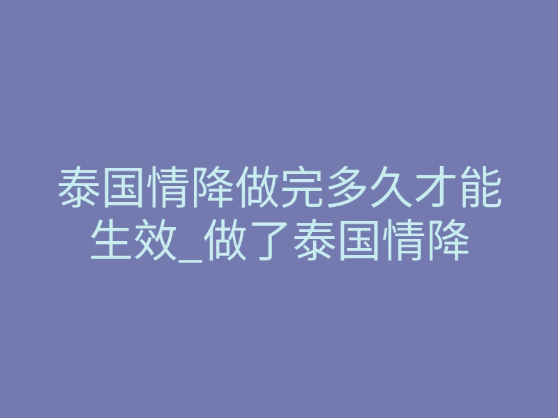 泰国情降做完多久才能生效_做了泰国情降