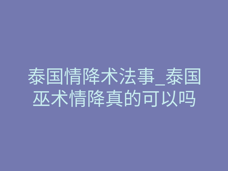 泰国情降术法事_泰国巫术情降真的可以吗