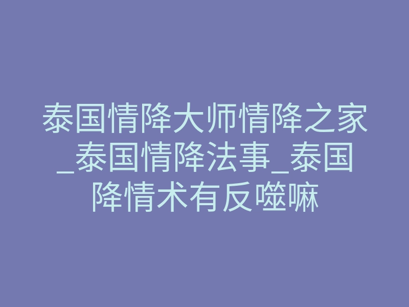 泰国情降大师情降之家_泰国情降法事_泰国降情术有反噬嘛