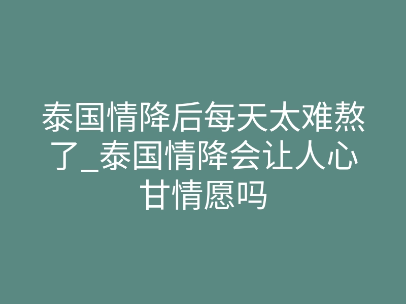 泰国情降后每天太难熬了_泰国情降会让人心甘情愿吗