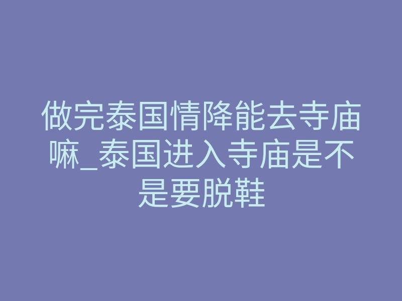 做完泰国情降能去寺庙嘛_泰国进入寺庙是不是要脱鞋