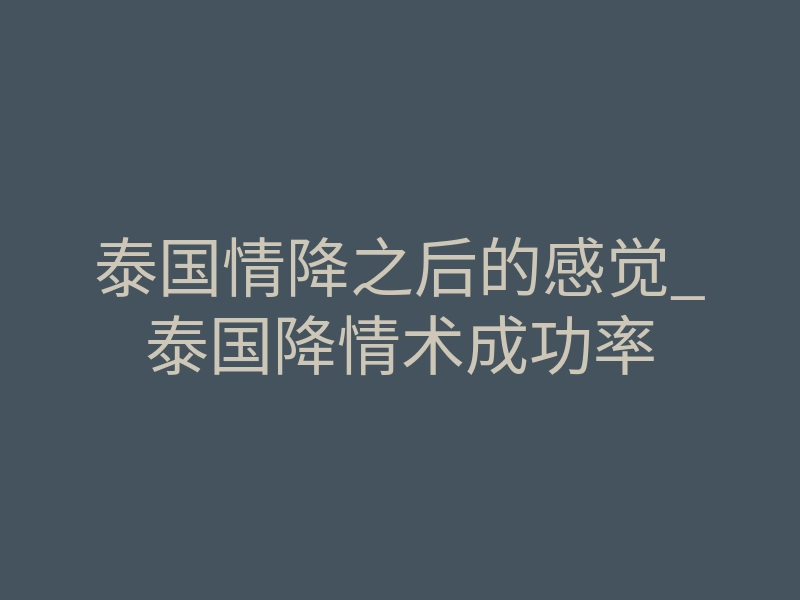 泰国情降之后的感觉_泰国降情术成功率