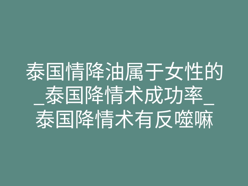 泰国情降油属于女性的_泰国降情术成功率_泰国降情术有反噬嘛