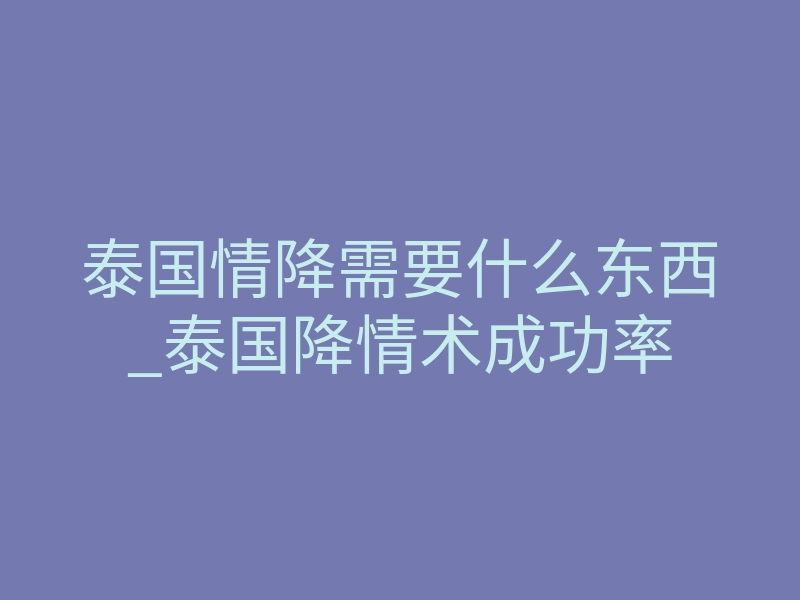 泰国情降需要什么东西_泰国降情术成功率
