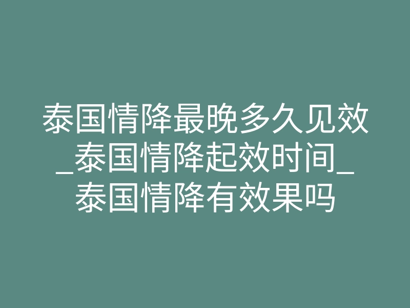 泰国情降最晚多久见效_泰国情降起效时间_泰国情降有效果吗