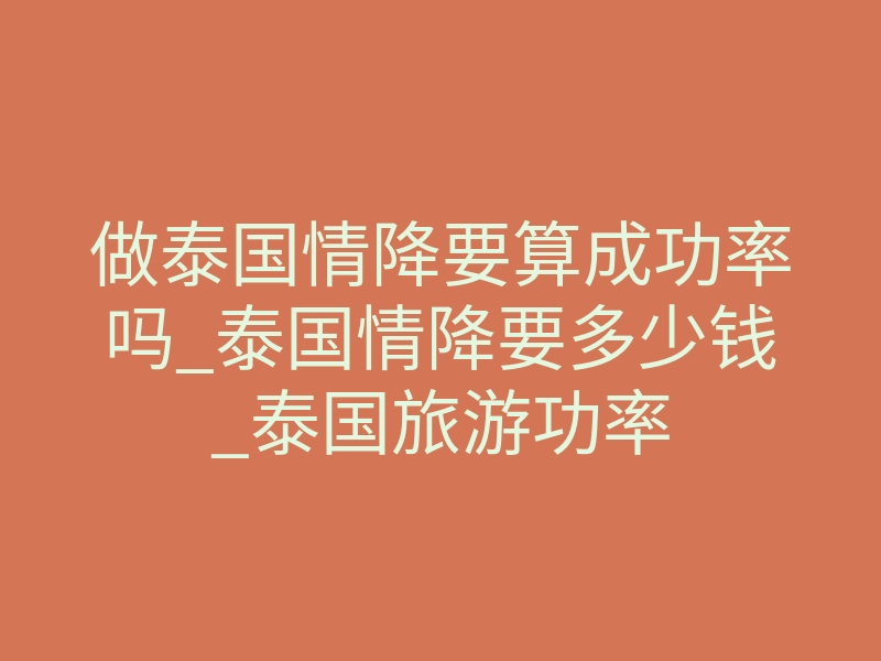 做泰国情降要算成功率吗_泰国情降要多少钱_泰国旅游功率