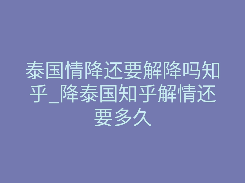 泰国情降还要解降吗知乎_降泰国知乎解情还要多久