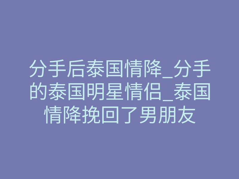 分手后泰国情降_分手的泰国明星情侣_泰国情降挽回了男朋友