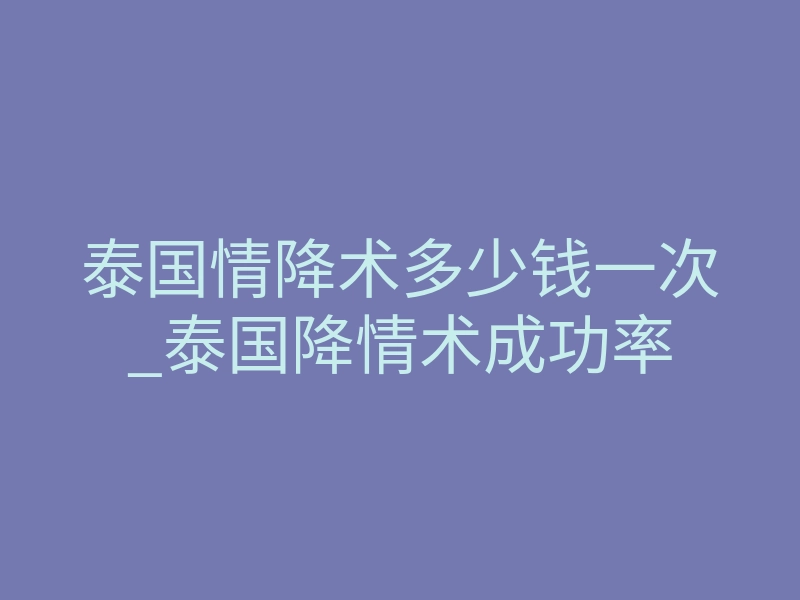 泰国情降术多少钱一次_泰国降情术成功率