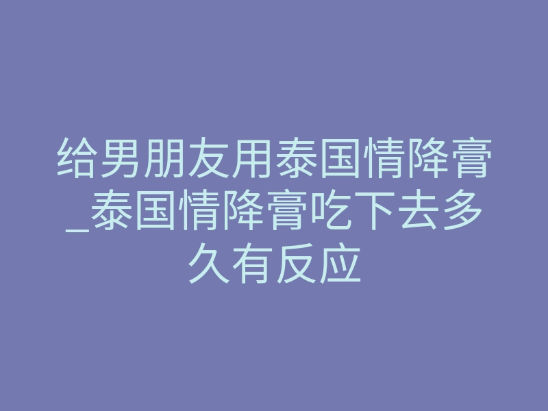 给男朋友用泰国情降膏_泰国情降膏吃下去多久有反应