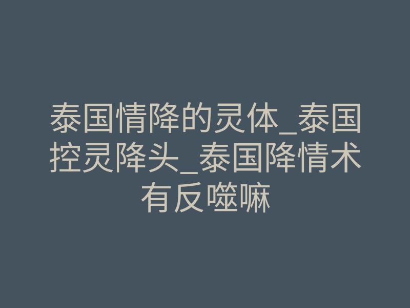 泰国情降的灵体_泰国控灵降头_泰国降情术有反噬嘛