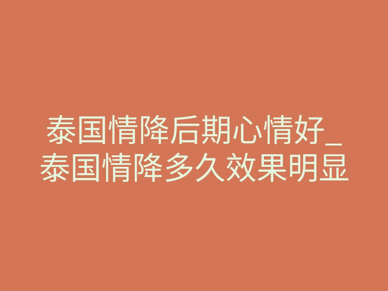 泰国情降后期心情好_泰国情降多久效果明显