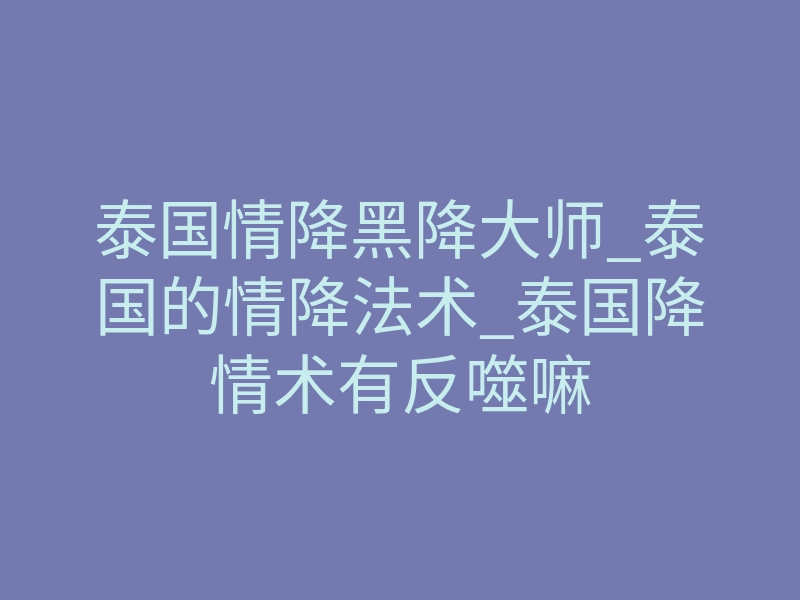 泰国情降黑降大师_泰国的情降法术_泰国降情术有反噬嘛