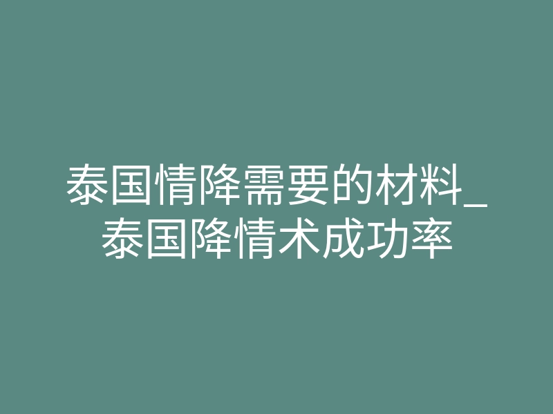 泰国情降需要的材料_泰国降情术成功率