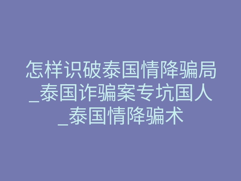怎样识破泰国情降骗局_泰国诈骗案专坑国人_泰国情降骗术