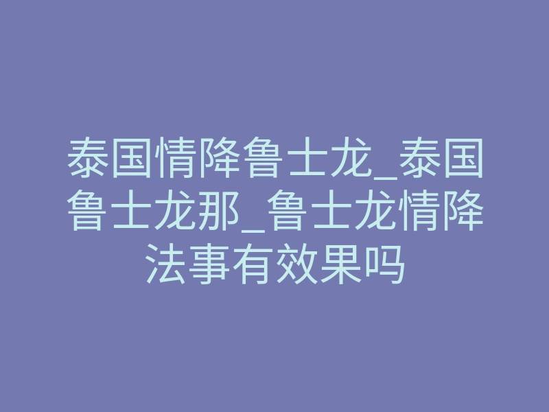 泰国情降鲁士龙_泰国鲁士龙那_鲁士龙情降法事有效果吗