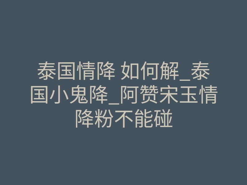 泰国情降 如何解_泰国小鬼降_阿赞宋玉情降粉不能碰